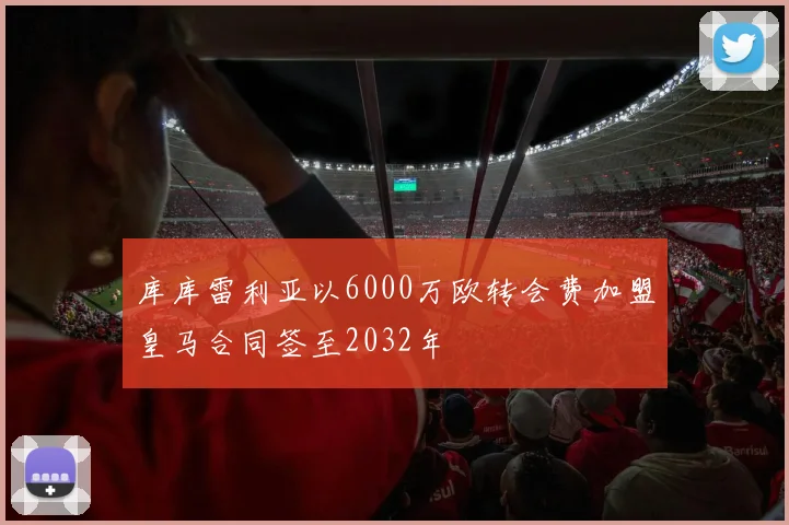 库库雷利亚以6000万欧转会费加盟皇马合同签至2032年