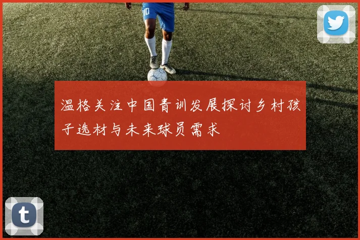 温格关注中国青训发展探讨乡村孩子选材与未来球员需求