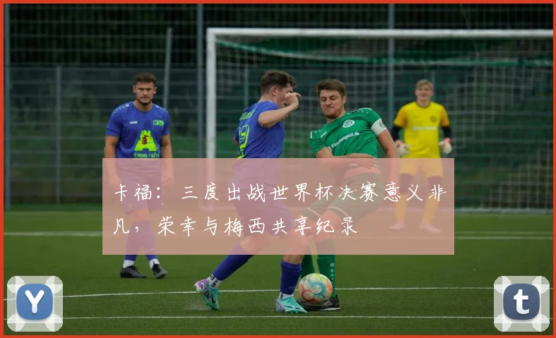 卡福：三度出战世界杯决赛意义非凡，荣幸与梅西共享纪录
