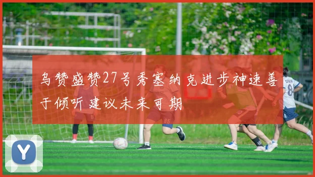 乌赞盛赞27号秀塞纳克进步神速善于倾听建议未来可期