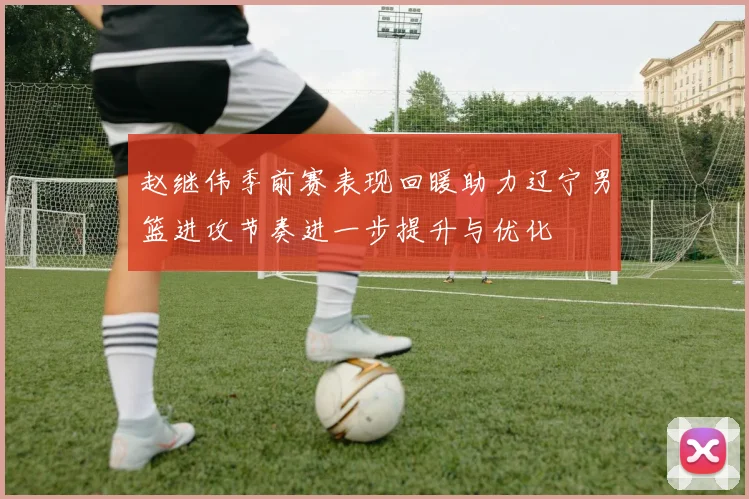赵继伟季前赛表现回暖助力辽宁男篮进攻节奏进一步提升与优化