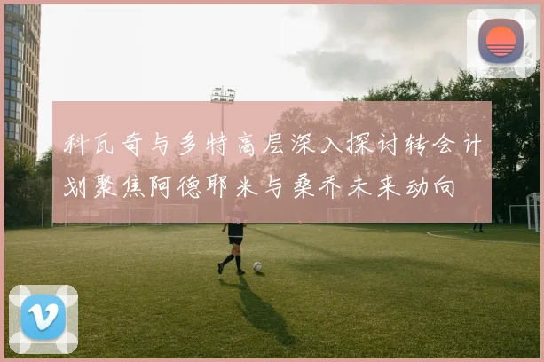 科瓦奇与多特高层深入探讨转会计划聚焦阿德耶米与桑乔未来动向