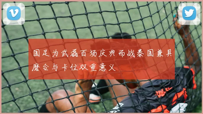国足为武磊百场庆典而战泰国兼具磨合与卡位双重意义