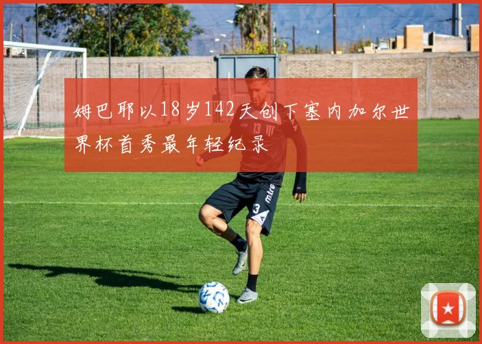 姆巴耶以18岁142天创下塞内加尔世界杯首秀最年轻纪录