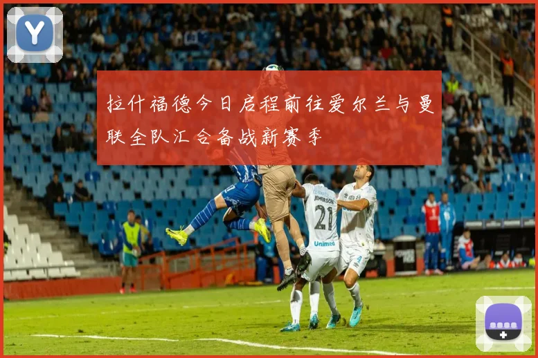 拉什福德今日启程前往爱尔兰与曼联全队汇合备战新赛季