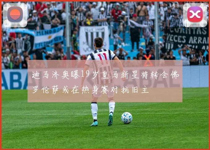 迪马济奥曝19岁皇马新星将转会佛罗伦萨或在热身赛对抗旧主