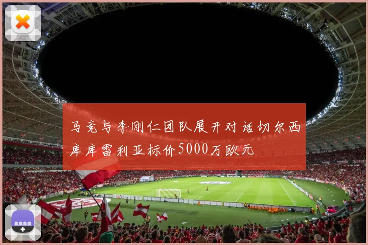 马竞与李刚仁团队展开对话切尔西库库雷利亚标价5000万欧元