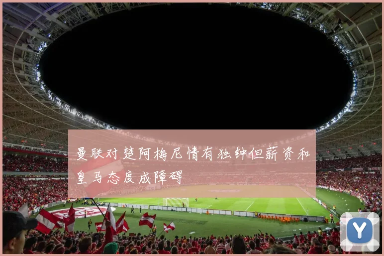 曼联对楚阿梅尼情有独钟但薪资和皇马态度成障碍
