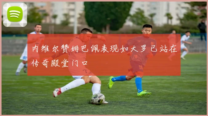 内维尔赞姆巴佩表现如大罗已站在传奇殿堂门口
