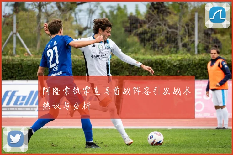 阿隆索执掌皇马首战阵容引发战术热议与分析