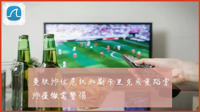 曼联帅位危机加剧卡里克或重蹈索帅覆辙需警惕