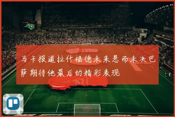 马卡报道拉什福德未来悬而未决巴萨期待他最后的精彩表现