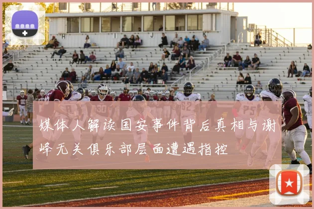 媒体人解读国安事件背后真相与谢峰无关俱乐部层面遭遇指控