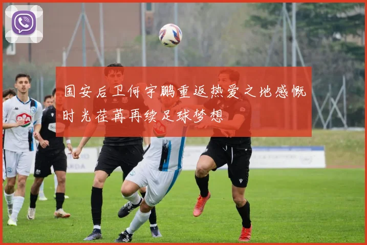 国安后卫何宇鹏重返热爱之地感慨时光荏苒再续足球梦想