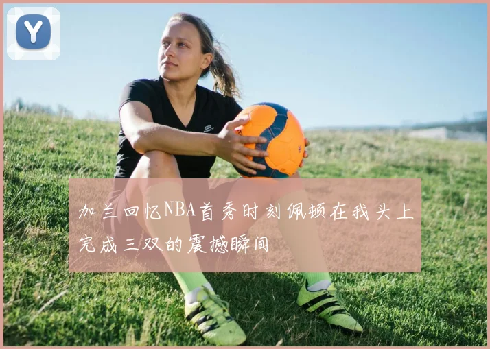 加兰回忆NBA首秀时刻佩顿在我头上完成三双的震撼瞬间