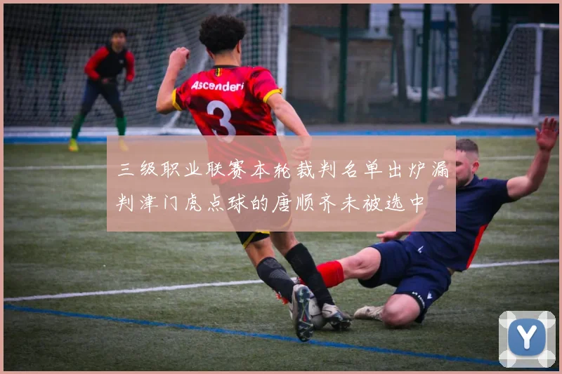 三级职业联赛本轮裁判名单出炉漏判津门虎点球的唐顺齐未被选中