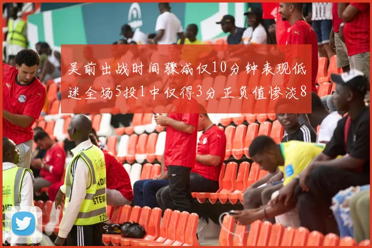 吴前出战时间骤减仅10分钟表现低迷全场5投1中仅得3分正负值惨淡8