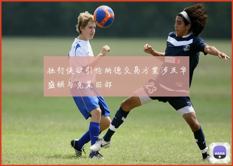 独行侠欲引伦纳德交易方案涉及华盛顿与克莱旧部