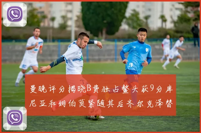 曼晚评分揭晓B费独占鳌头获9分库尼亚和姆伯莫紧随其后齐尔克泽替补仅得5分