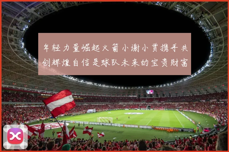 年轻力量崛起火箭小谢小贾携手共创辉煌自信是球队未来的宝贵财富