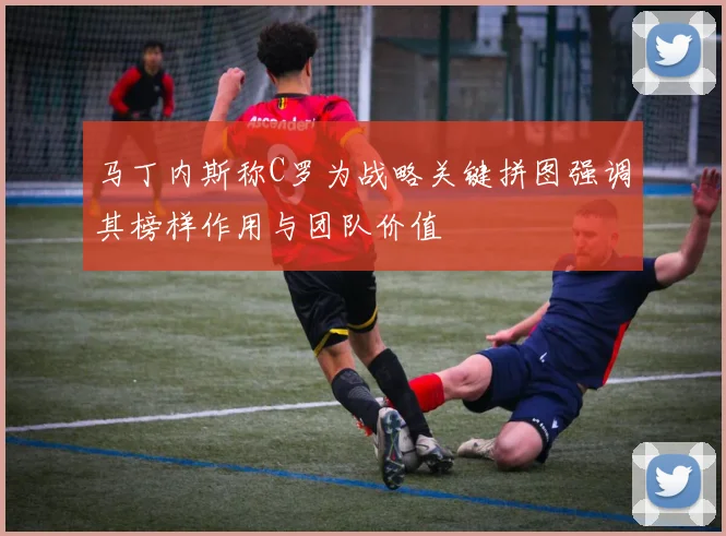 马丁内斯称C罗为战略关键拼图强调其榜样作用与团队价值