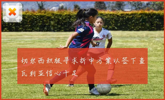 切尔西积极寻求折中方案以签下查瓦利亚信心十足
