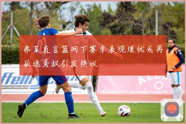弗莱直言篮网下赛季表现堪忧或再获选秀权引发热议