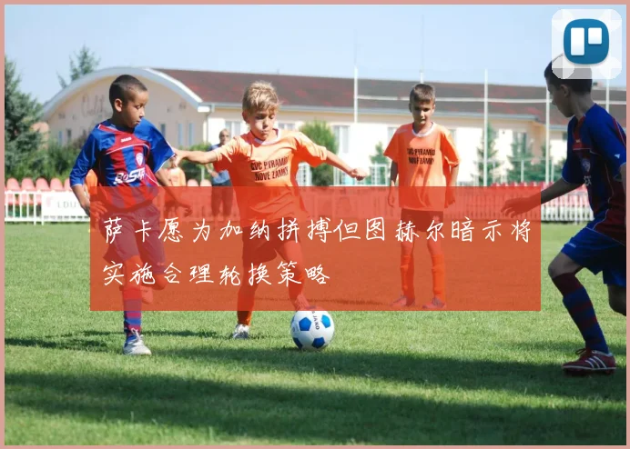 萨卡愿为加纳拼搏但图赫尔暗示将实施合理轮换策略