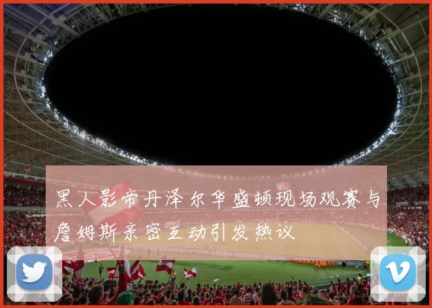 黑人影帝丹泽尔华盛顿现场观赛与詹姆斯亲密互动引发热议