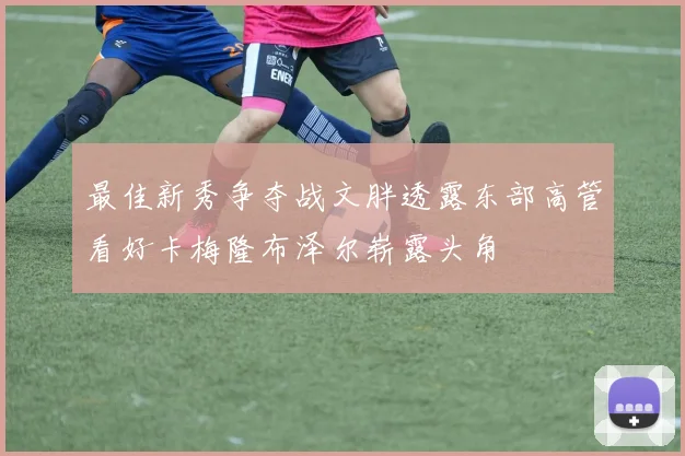 最佳新秀争夺战文胖透露东部高管看好卡梅隆布泽尔崭露头角