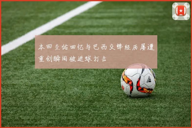 本田圭佑回忆与巴西交锋经历屡遭重创瞬间被进球打击