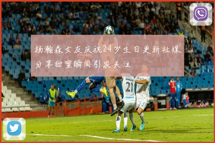 杨瀚森女友庆祝24岁生日更新社媒分享甜蜜瞬间引发关注