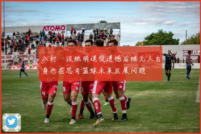 八村塁谈姚明退役遗憾后继无人自身也在思考篮球未来发展问题