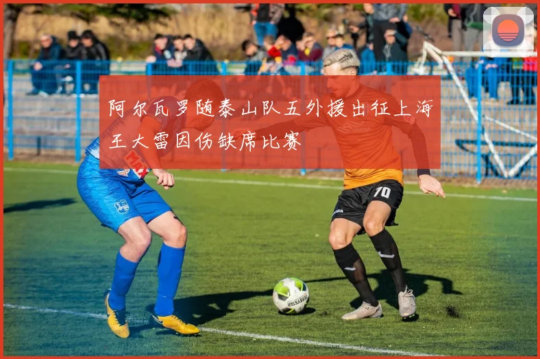 阿尔瓦罗随泰山队五外援出征上海王大雷因伤缺席比赛