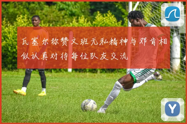 瓦塞尔称赞文班无私精神与邓肯相似认真对待每位队友交流