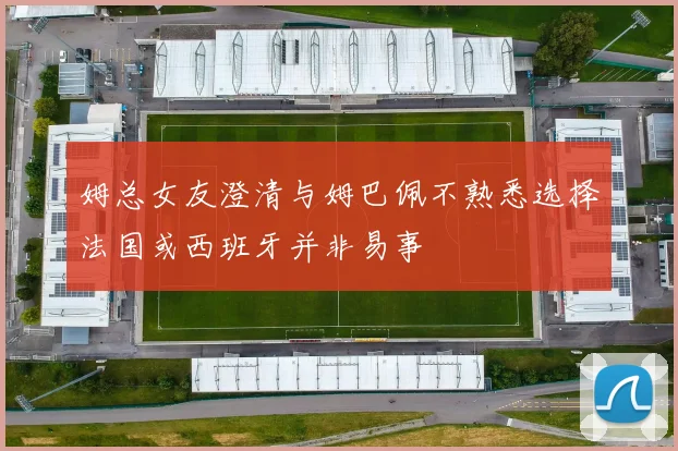 姆总女友澄清与姆巴佩不熟悉选择法国或西班牙并非易事