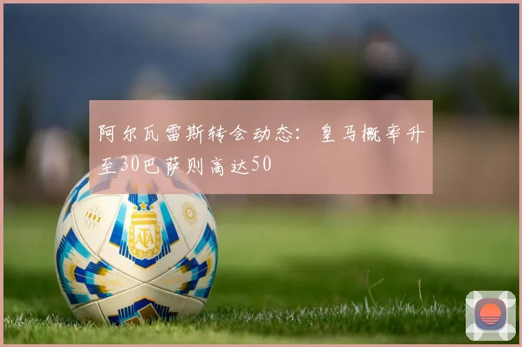 阿尔瓦雷斯转会动态：皇马概率升至30巴萨则高达50