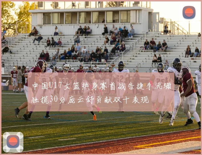 中国U17女篮热身赛首战告捷李沅珊独揽30分庞云舒贡献双十表现