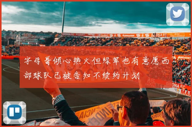 字母哥倾心热火但绿军也有意愿西部球队已被告知不续约计划
