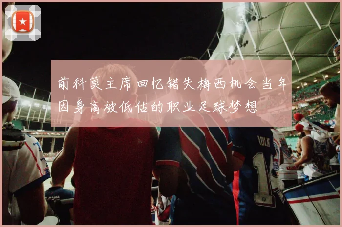 前科莫主席回忆错失梅西机会当年因身高被低估的职业足球梦想