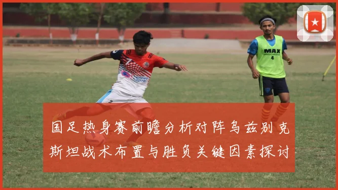国足热身赛前瞻分析对阵乌兹别克斯坦战术布置与胜负关键因素探讨