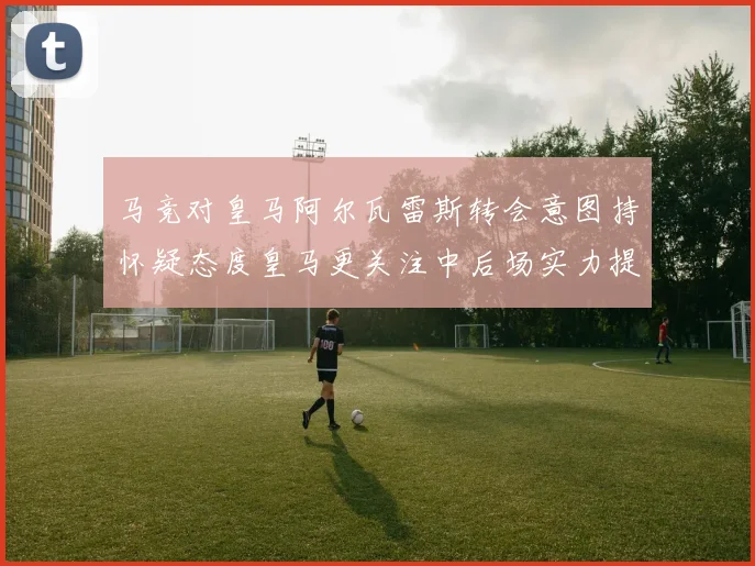 马竞对皇马阿尔瓦雷斯转会意图持怀疑态度皇马更关注中后场实力提升