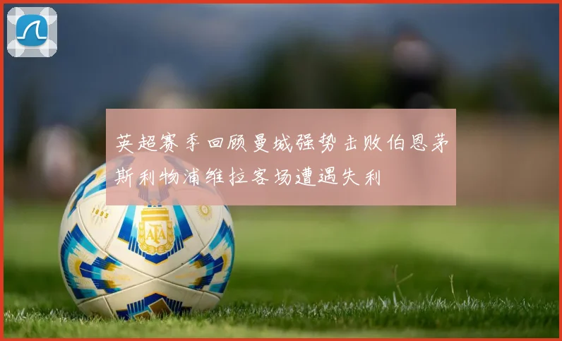英超赛季回顾曼城强势击败伯恩茅斯利物浦维拉客场遭遇失利