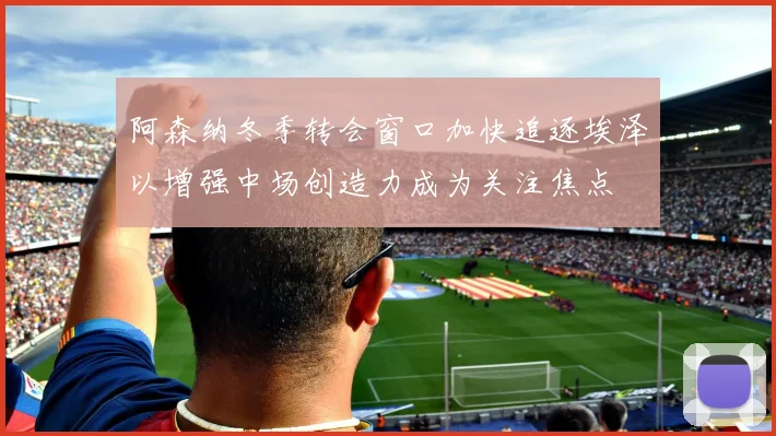 阿森纳冬季转会窗口加快追逐埃泽以增强中场创造力成为关注焦点