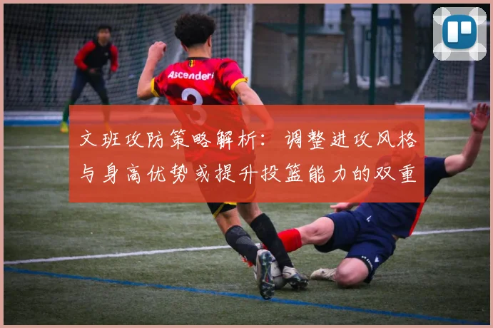 文班攻防策略解析：调整进攻风格与身高优势或提升投篮能力的双重选择